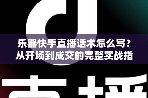 乐器快手直播话术怎么写？从开场到成交的完整实战指南