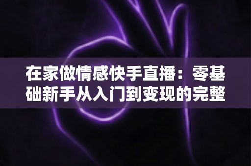 在家做情感快手直播:零基础新手从入门到变现的完整实战指南 在家做情感快手直播:零基础新手从入门到变现的完整实战指南