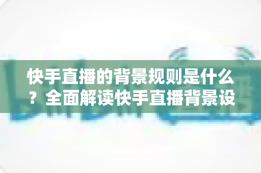快手直播的背景规则是什么?全面解读快手直播背景设置规范、违规红线与合规实操指南 快手直播的背景规则是什么?全面解读快手直播背景设置规范、违规红线与合规实操指南