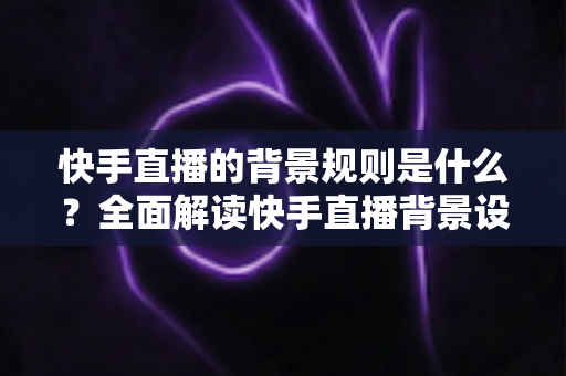 快手直播的背景规则是什么？全面解读快手直播背景设置规范、违规红线与合规实操指南