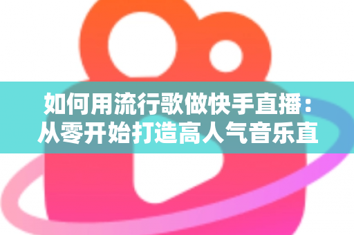 如何用流行歌做快手直播：从零开始打造高人气音乐直播间的完整指南