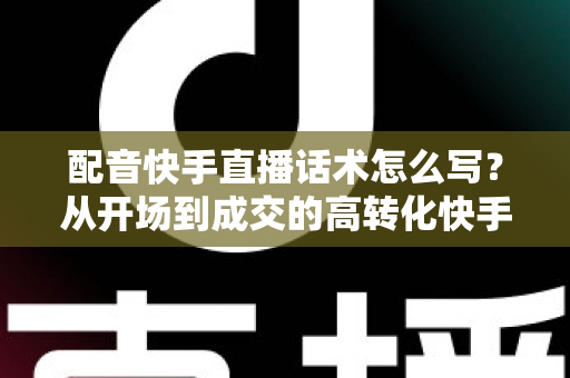 配音快手直播话术怎么写？从开场到成交的高转化快手配音直播话术撰写全攻略