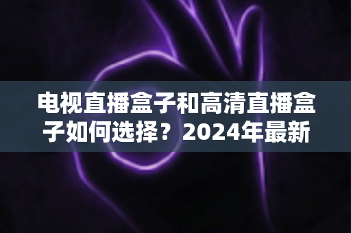 电视直播盒子和高清直播盒子如何选择?2024年最新选购指南与避坑攻略 电视直播盒子和高清直播盒子如何选择?2024年最新选购指南与避坑攻略
