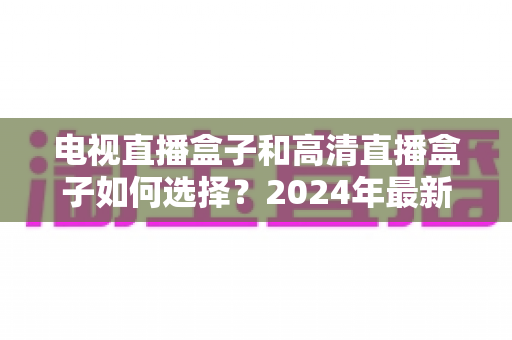 电视直播盒子和高清直播盒子如何选择?2024年最新选购指南与避坑攻略 电视直播盒子和高清直播盒子如何选择?2024年最新选购指南与避坑攻略