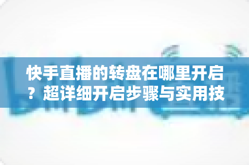 快手直播的转盘在哪里开启?超详细开启步骤与实用技巧全解析 快手直播的转盘在哪里开启?超详细开启步骤与实用技巧全解析