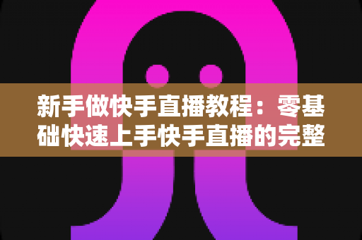 新手做快手直播教程：零基础快速上手快手直播的完整实战指南