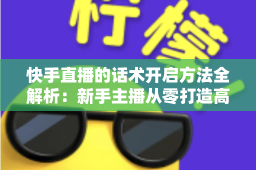 快手直播的话术开启方法全解析：新手主播从零打造高互动、高转化直播间的实战指南