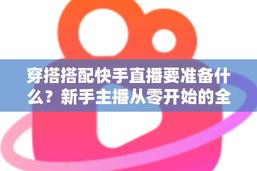 穿搭搭配快手直播要准备什么？新手主播从零开始的全流程开播指南与避坑清单