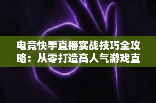 电竞快手直播实战技巧全攻略：从零打造高人气游戏直播间的实用指南