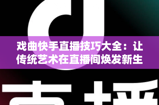 戏曲快手直播技巧大全：让传统艺术在直播间焕发新生的实战指南