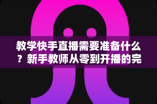 教学快手直播需要准备什么?新手教师从零到开播的完整准备清单与实战指南 教学快手直播需要准备什么?新手教师从零到开播的完整准备清单与实战指南