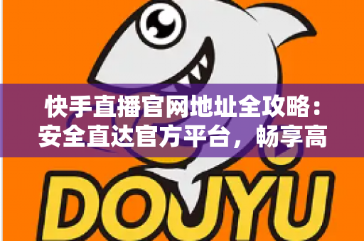 快手直播官网地址全攻略：安全直达官方平台，畅享高清直播新体验