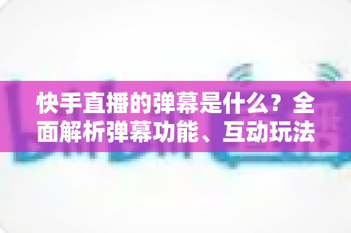 快手直播的弹幕是什么?全面解析弹幕功能、互动玩法与使用技巧 快手直播的弹幕是什么?全面解析弹幕功能、互动玩法与使用技巧