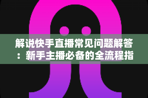 解说快手直播常见问题解答：新手主播必备的全流程指南与避坑手册