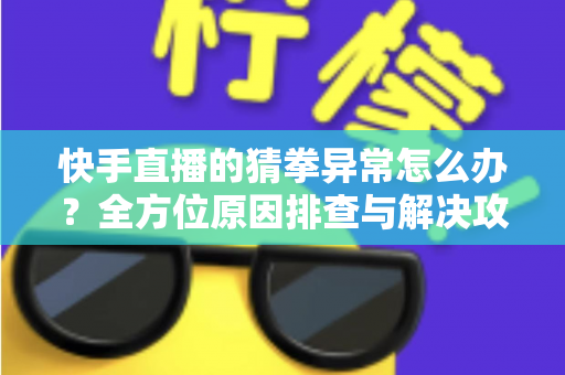 快手直播的猜拳异常怎么办？全方位原因排查与解决攻略一文读懂