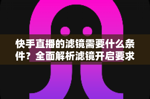快手直播的滤镜需要什么条件？全面解析滤镜开启要求、使用步骤与常见问题