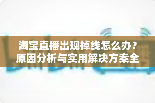 淘宝直播出现掉线怎么办？原因分析与实用解决方案全攻略