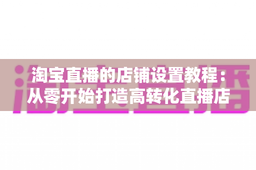 淘宝直播的店铺设置教程：从零开始打造高转化直播店铺的完整指南