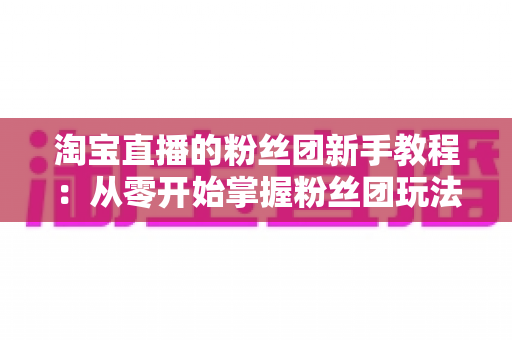 淘宝直播的粉丝团新手教程:从零开始掌握粉丝团玩法与运营技巧的全攻略 淘宝直播的粉丝团新手教程:从零开始掌握粉丝团玩法与运营技巧的全攻略