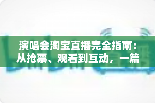 演唱会淘宝直播完全指南：从抢票、观看到互动，一篇搞定线上演唱会