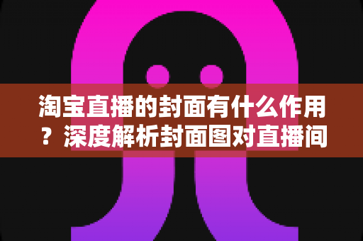 淘宝直播的封面有什么作用？深度解析封面图对直播间流量的决定性影响