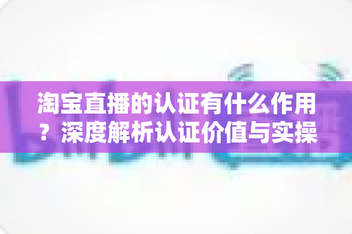 淘宝直播的认证有什么作用?深度解析认证价值与实操全指南 淘宝直播的认证有什么作用?深度解析认证价值与实操全指南