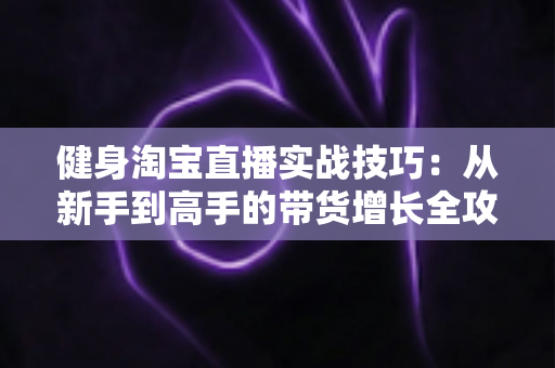 健身淘宝直播实战技巧:从新手到高手的带货增长全攻略 健身淘宝直播实战技巧:从新手到高手的带货增长全攻略