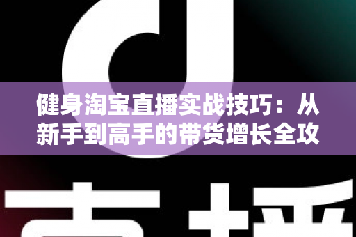 健身淘宝直播实战技巧：从新手到高手的带货增长全攻略