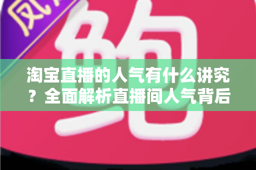 淘宝直播的人气有什么讲究？全面解析直播间人气背后的规则与提升之道