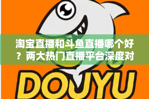 淘宝直播和斗鱼直播哪个好？两大热门直播平台深度对比与选择全攻略