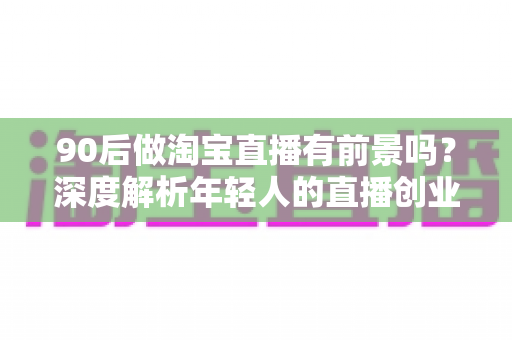 90后做淘宝直播有前景吗?深度解析年轻人的直播创业机遇、挑战与实战指南 90后做淘宝直播有前景吗?深度解析年轻人的直播创业机遇、挑战与实战指南