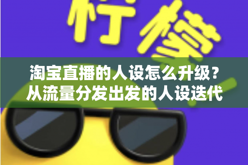 淘宝直播的人设怎么升级？从流量分发出发的人设迭代全攻略，让粉丝记住你、信任你、追随你