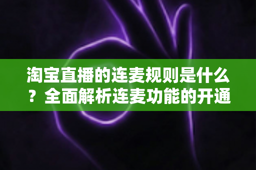 淘宝直播的连麦规则是什么？全面解析连麦功能的开通条件、使用规范与避坑指南