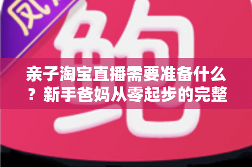 亲子淘宝直播需要准备什么？新手爸妈从零起步的完整筹备指南