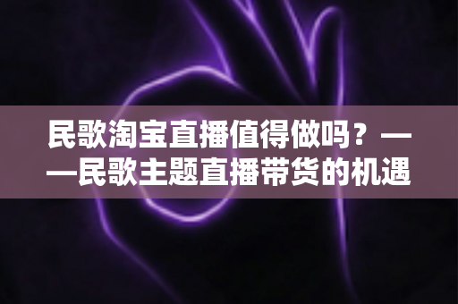 民歌淘宝直播值得做吗？——民歌主题直播带货的机遇、挑战与实战变现全解析