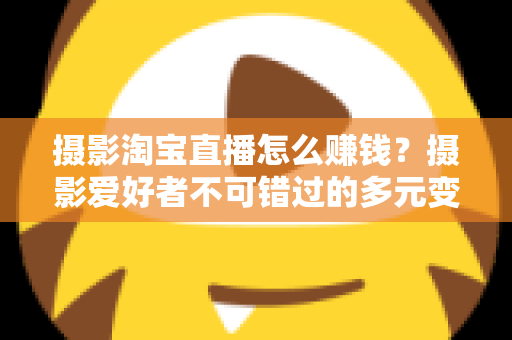 摄影淘宝直播怎么赚钱?摄影爱好者不可错过的多元变现实战指南 摄影淘宝直播怎么赚钱?摄影爱好者不可错过的多元变现实战指南
