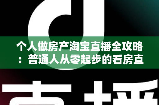 个人做房产淘宝直播全攻略：普通人从零起步的看房直播实操指南