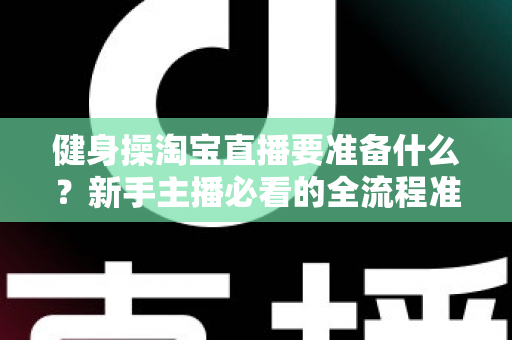 健身操淘宝直播要准备什么?新手主播必看的全流程准备清单与实战攻略 健身操淘宝直播要准备什么?新手主播必看的全流程准备清单与实战攻略