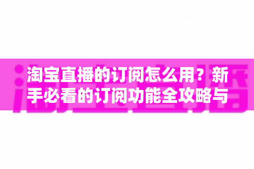 淘宝直播的订阅怎么用？新手必看的订阅功能全攻略与运营技巧