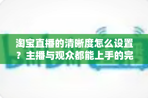 淘宝直播的清晰度怎么设置？主播与观众都能上手的完整画质调优指南