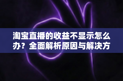淘宝直播的收益不显示怎么办？全面解析原因与解决方法，助你轻松找回直播收入数据