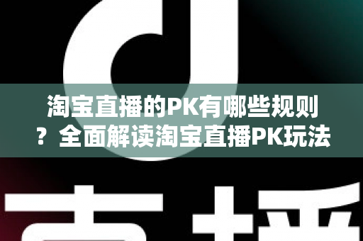 淘宝直播的PK有哪些规则？全面解读淘宝直播PK玩法、规则与实战技巧