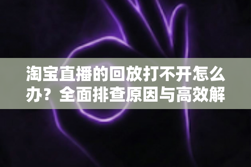 淘宝直播的回放打不开怎么办？全面排查原因与高效解决方案指南