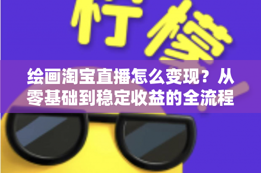 绘画淘宝直播怎么变现?从零基础到稳定收益的全流程实战指南 绘画淘宝直播怎么变现?从零基础到稳定收益的全流程实战指南