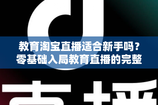 教育淘宝直播适合新手吗？零基础入局教育直播的完整指南与实战攻略