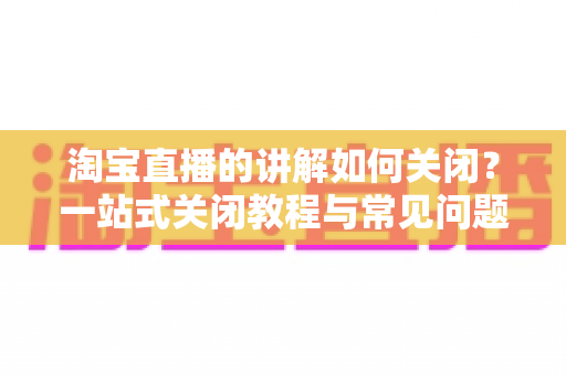 淘宝直播的讲解如何关闭?一站式关闭教程与常见问题全解析 淘宝直播的讲解如何关闭?一站式关闭教程与常见问题全解析