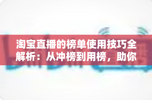 淘宝直播的榜单使用技巧全解析：从冲榜到用榜，助你实现直播间流量与销量双增长