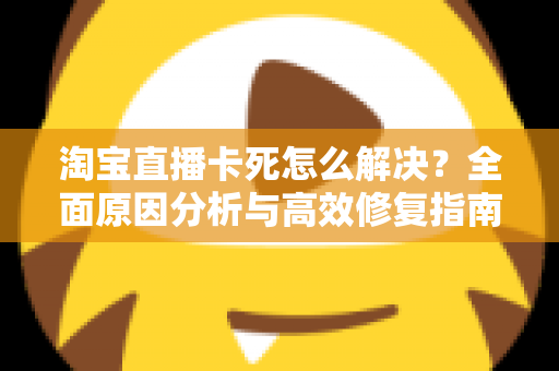淘宝直播卡死怎么解决？全面原因分析与高效修复指南