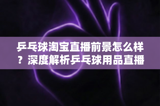 乒乓球淘宝直播前景怎么样？深度解析乒乓球用品直播电商的市场机遇与未来发展趋势