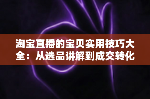淘宝直播的宝贝实用技巧大全：从选品讲解到成交转化的实战指南